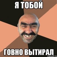 Я тобой Говно вытирал