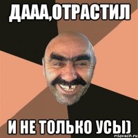 дааа,отрастил и не только усы)