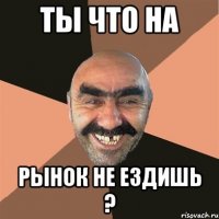 ты что на рынок не ездишь ?