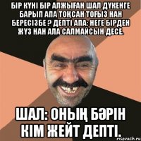 Бір күні бір алжыған шал дүкенге барып Апа тоқсан тоғыз нан бересізбе ? депті Апа: неге бірден жүз нан ала салмайсын десе. Шал: оның бәрін кім жейт депті.