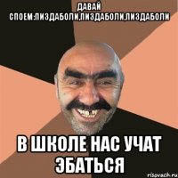 Давай споем:пиздаболи,пиздаболи,пиздаболи В школе нас учат эбаться