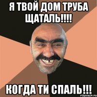 Я твой дом труба щаталь!!!! Когда ти спаль!!!