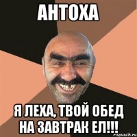 Антоха Я Леха, твой обед на завтрак ел!!!