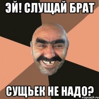 Эй! Слущай брат Сущьек не надо?