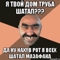 я твой дом труба шатал??? да ну нах!!в рот я всех шатал мазафака