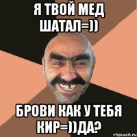 Я твой мед шатал=)) Брови как у тебя Кир=))да?