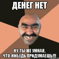 Денег нет Ну, ты же умная, что-нибудь придумаешь!!!