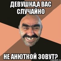 ДЕВУШКА,А ВАС СЛУЧАЙНО НЕ АНЮТКОЙ ЗОВУТ?