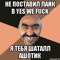 НЕ ПОСТАВИЛ ЛАЙК В Yes we fuck Я ТЕБЯ ШАТАЛЛ АШОТИК