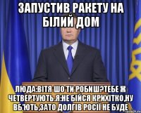 Запустив ракету на Білий Дом Люда:Вітя шо ти робиш?Тебе ж четвертують.Я:не бійся крихітко,ну вб'ють,зато долгів Росії не буде