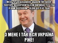 Мені тут нещодавно задали питання: "Вікторе Федоровичу,а Ви випиваєте?",так я Вам відповім.- Ні,Ви що я не пью З мене і так вся Україна рже!