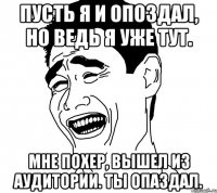 Пусть я и опоздал, но ведь я уже тут. Мне похер, вышел из аудитории. Ты опаздал.