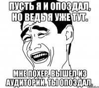 Пусть я и опоздал, но ведь я уже тут. Мне похер, вышел из аудитории. Ты опоздал.