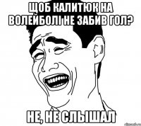 Щоб Калитюк на волейболі не забив гол? Не, не слышал