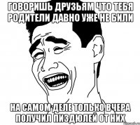 Говоришь друзьям что тебя родители давно уже не били на самом деле только вчера получил пиздюлей от них