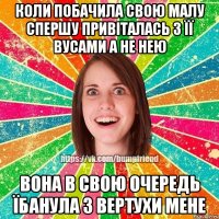 Коли побачила свою малу спершу привіталась з її вусами а не нею Вона в свою очередь їбанула з вертухи мене