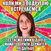 Коли ми з подругою встречаємся то стаємо тими від кого мама говорила держатся по дальше