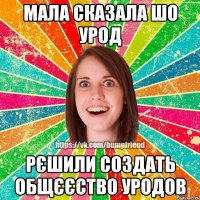 мала сказала шо урод рєшили создать общєєство уродов