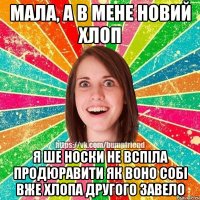 мала, а в мене новий хлоп я ше носки не вспіла продюравити як воно собі вже хлопа другого завело