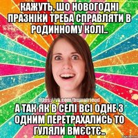 кажуть, шо новогодні празніки треба справляти в родинному колі.. а так як в селі всі одне з одним перетрахались то гуляли вмєстє..