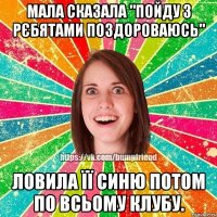 Мала сказала "пойду з рєбятами поздороваюсь" Ловила її синю потом по всьому клубу.