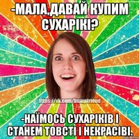 -мала,давай купим сухарікі? -наїмось сухаріків і станем товсті і некрасіві.