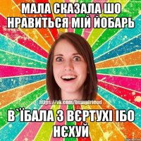 мала сказала шо нравиться мій йобарь в`їбала з вєртухі ібо нєхуй