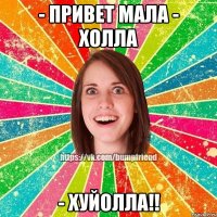 - привет мала - холла - ХУЙОЛЛА!!