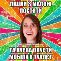 пішли з малою постяти та курва впусти мобілу в туалєт