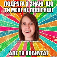 Подруга я знаю, що ти мені не повіриш! Але ти йобнута)