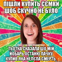 ПІШЛИ КУПИТЬ СЄМКИ ШОБ СКУЧНО НЕ БУЛО ТЬОТКА СКАЗАЛА ШО МІЙ ЙОБАРЬ ОСТАНЮ ПАЧКУ КУПИВ.ЯКА НЕЛЄПА СМЕРТЬ.