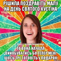 рішила поздравіть малу на день святого хуєтіна то вона начала вийобуватись бо тепер мені шось тре готовіть у подарок