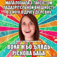 мала поїхала з таксістом падазрітєльной внешності в 3 ночі в другу дєрєвну вона ж бо ,блядь ріскова баба