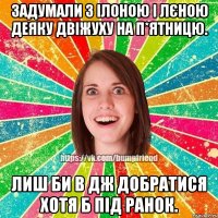 Задумали з Ілоною і Лєною деяку двіжуху на п*ятницю. Лиш би в Дж добратися хотя б під ранок.