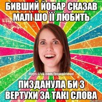 бивший йобар сказав малі шо її любить пизданула би з вертухи за такі слова