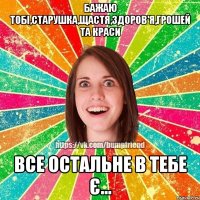 Бажаю тобі,старушка,щастя,здоров'я,грошей та краси Все остальне в тебе є...