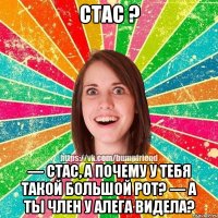 стас ? — стас, а почему у тебя такой большой рот? — А ты член у Алега видела?