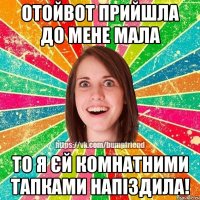 отойвот прийшла до мене мала то я єй комнатними тапками напіздила!