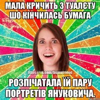 мала кричить з туалєту шо кінчилась бумага розпічатала їй пару портретів януковича.