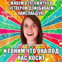 живем в гутожитку в четвером дойобиваем найслабшую и гоним что она под нас косит