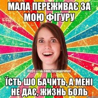 мала переживає за мою фігуру їсть шо бачить, а мені не дає, жизнь боль