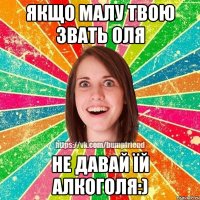 Якщо малу твою звать Оля Не давай їй алкоголя:)