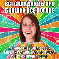 ВСІ СКЛАДАЮТЬ ПРО БИВШИХ ВСЕ ПОГАНЕ А Я НАОБОРОТ УВАЖАЮ СВОЇХ БИВШИХ СКАЗАЛА МАЛА, ПОТУШИЛА С ВЕРТУХИ ВРОДІ ПРОШЛО