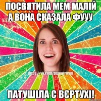 посвятила мем малій а вона сказала фууу патушіла с вєртухі!