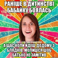 РАНІШЕ В ДИТИНСТВІ БАБАЙКУ БОЯЛАСЬ А ЩАС КОЛИ ЙДЕШ ДОДОМУ З БЛЯДКІВ, МОЛИШСЯ ШОБ БАТЬКО НЕ ЗАМІТИВ