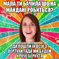 Мала ти бачила шо на майдані робиться? Да пошли їх всіх з вертухи,тада ми будем круче беркута