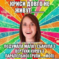 криси довго не живут............ подумала мала і єбанула з вертухи курву з паралельної групи...... Йоп)