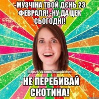 -музчіна твой дєнь 23 февраля! -ну да цек сьогодні! -не перебивай скотина!