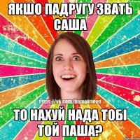 якшо падругу звать саша то нахуй нада тобі той паша?