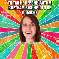 ти так не нервнічайТИМ КЛЕТКАМ ВЖЕ НІЧОГО НЕ ПОМОЖЕ 